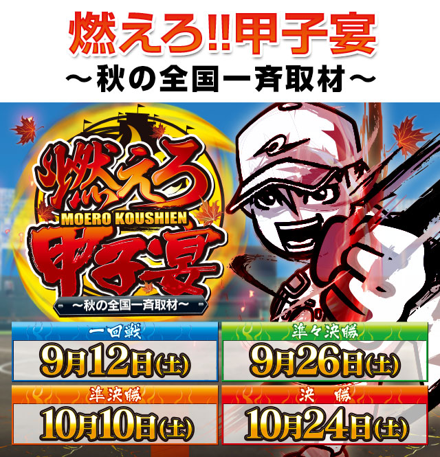 燃えろ!!甲子宴〜秋の全国一斉取材〜開幕!! 一回戦：10月11日(土)/準々決勝A・B：10月25日(土)/準決勝A・B：11月8日(土)/決勝：11月22日(土)