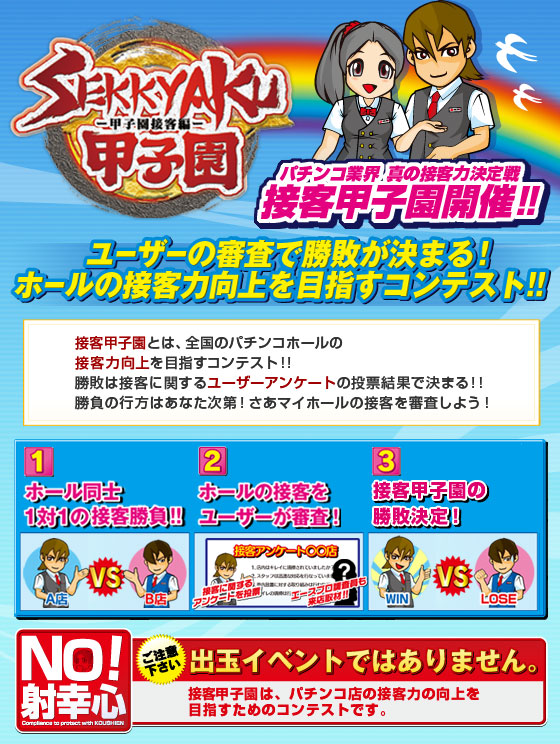 【パチンコ業界 真の接客No.1決定戦！SEKKYAKU甲子園とは】ユーザーの審査で勝敗が決まる！ホールの接客力を競うコンテスト!!勝敗は接客に関するユーザーアンケートの投票結果で決まる!!勝負の行方はあなた次第！※SEKKYAKU甲子園は、パチンコ店の接客力の向上を目指すためのコンテストです。出玉イベントではありません。ご注意ください。